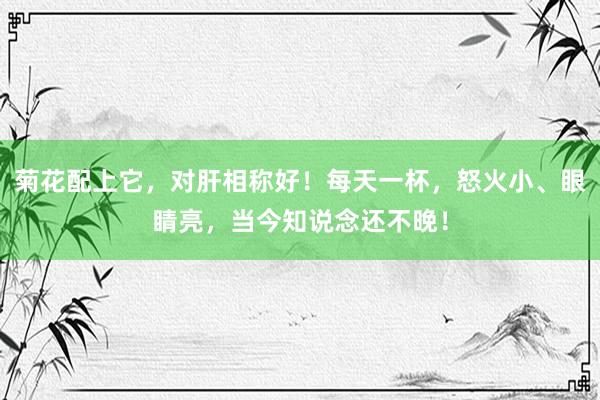 菊花配上它，对肝相称好！每天一杯，怒火小、眼睛亮，当今知说念还不晚！