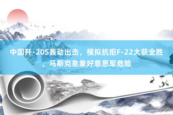中国歼-20S轰动出击，模拟抗拒F-22大获全胜，马斯克意象好意思军危险