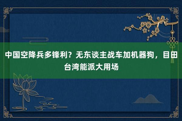 中国空降兵多锋利？无东谈主战车加机器狗，目田台湾能派大用场