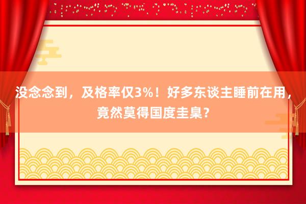 没念念到，及格率仅3%！好多东谈主睡前在用，竟然莫得国度圭臬？