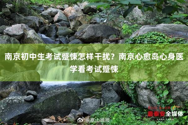 南京初中生考试蹙悚怎样干扰？南京心愈岛心身医学看考试蹙悚