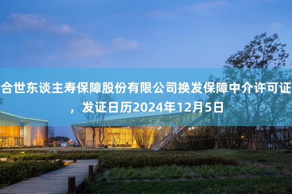 合世东谈主寿保障股份有限公司换发保障中介许可证，发证日历2024年12月5日