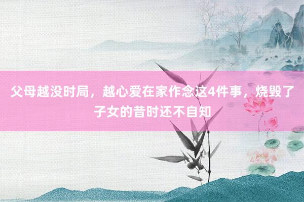 父母越没时局，越心爱在家作念这4件事，烧毁了子女的昔时还不自知