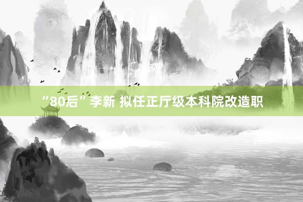 “80后”李新 拟任正厅级本科院改造职