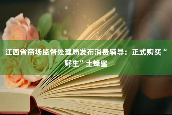 江西省商场监督处理局发布消费辅导：正式购买“野生”土蜂蜜